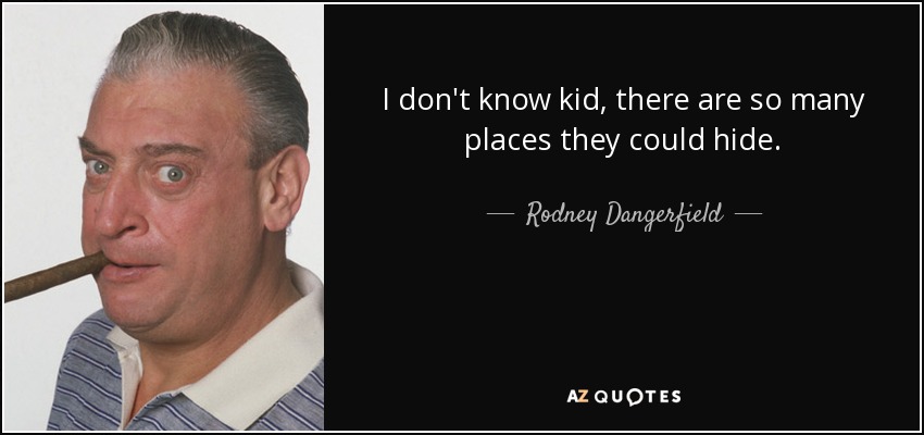 I don't know kid, there are so many places they could hide. - Rodney Dangerfield