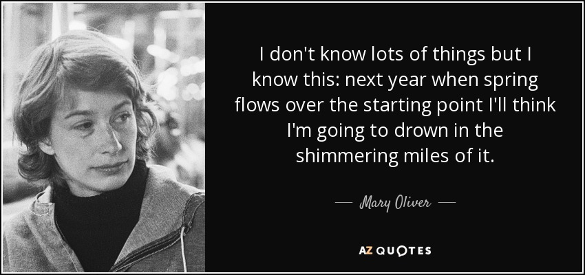 I don't know lots of things but I know this: next year when spring flows over the starting point I'll think I'm going to drown in the shimmering miles of it. - Mary Oliver
