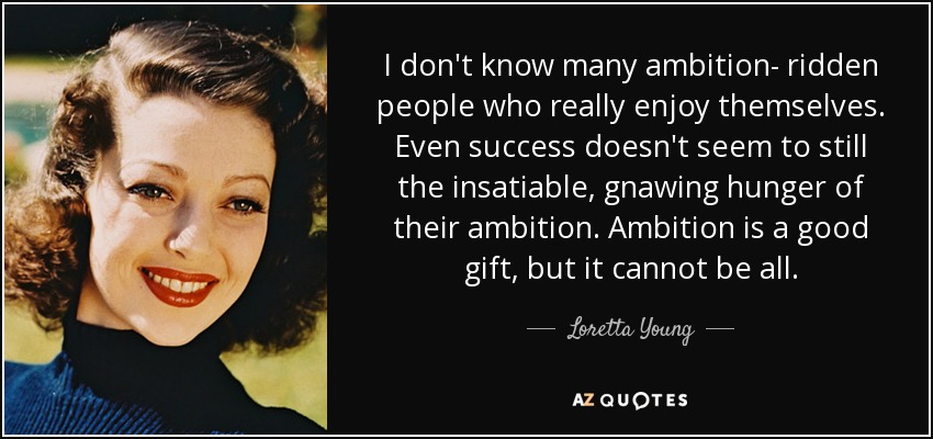 I don't know many ambition- ridden people who really enjoy themselves. Even success doesn't seem to still the insatiable, gnawing hunger of their ambition. Ambition is a good gift, but it cannot be all. - Loretta Young