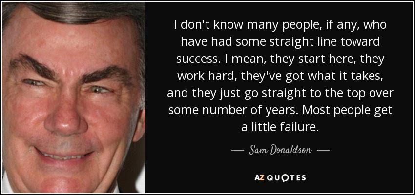 I don't know many people, if any, who have had some straight line toward success. I mean, they start here, they work hard, they've got what it takes, and they just go straight to the top over some number of years. Most people get a little failure. - Sam Donaldson