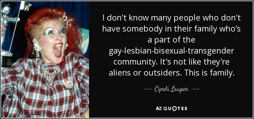 I don't know many people who don't have somebody in their family who's a part of the gay-lesbian-bisexual-transgender community. It's not like they're aliens or outsiders. This is family. - Cyndi Lauper