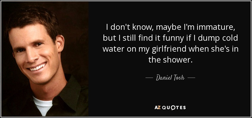 I don't know, maybe I'm immature, but I still find it funny if I dump cold water on my girlfriend when she's in the shower. - Daniel Tosh