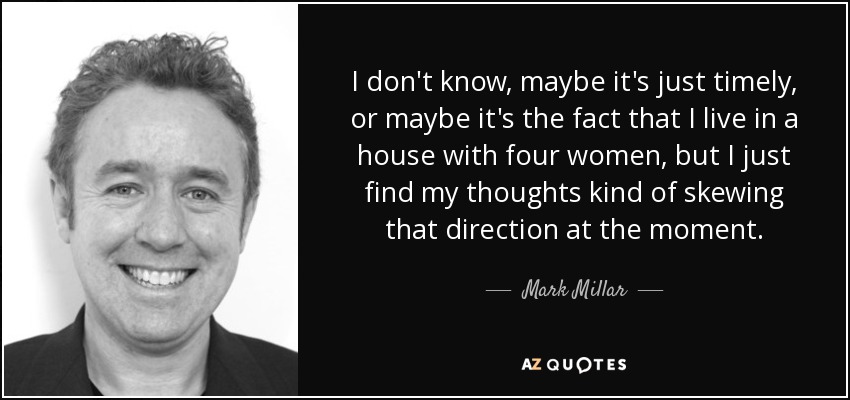I don't know, maybe it's just timely, or maybe it's the fact that I live in a house with four women, but I just find my thoughts kind of skewing that direction at the moment. - Mark Millar