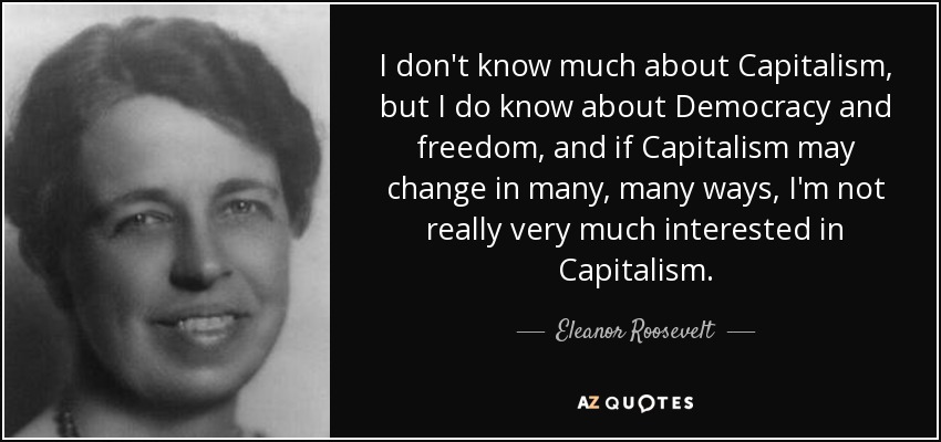 I don't know much about Capitalism, but I do know about Democracy and freedom, and if Capitalism may change in many, many ways, I'm not really very much interested in Capitalism. - Eleanor Roosevelt