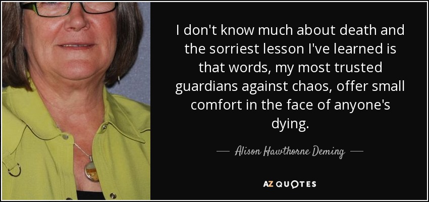 I don't know much about death and the sorriest lesson I've learned is that words, my most trusted guardians against chaos, offer small comfort in the face of anyone's dying. - Alison Hawthorne Deming