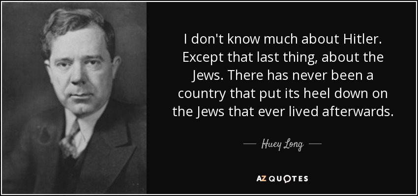 I don't know much about Hitler. Except that last thing, about the Jews. There has never been a country that put its heel down on the Jews that ever lived afterwards. - Huey Long