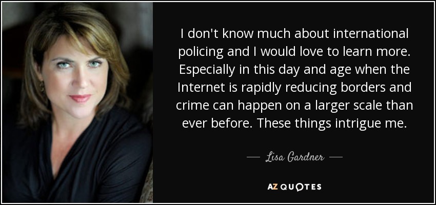 I don't know much about international policing and I would love to learn more. Especially in this day and age when the Internet is rapidly reducing borders and crime can happen on a larger scale than ever before. These things intrigue me. - Lisa Gardner