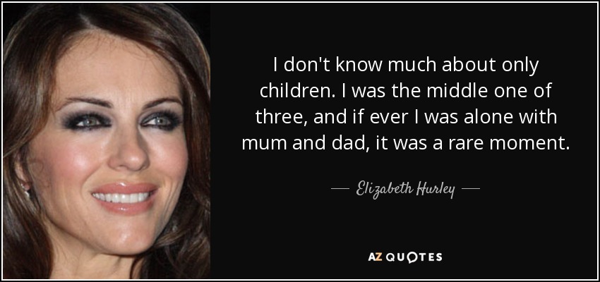 I don't know much about only children. I was the middle one of three, and if ever I was alone with mum and dad, it was a rare moment. - Elizabeth Hurley