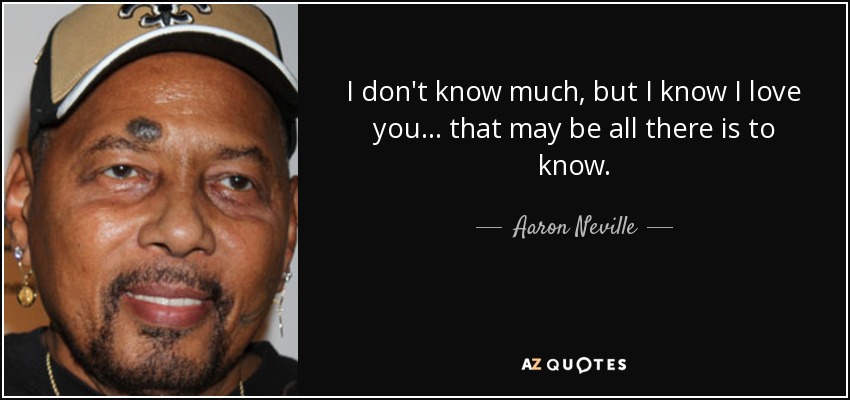 I don't know much, but I know I love you... that may be all there is to know. - Aaron Neville
