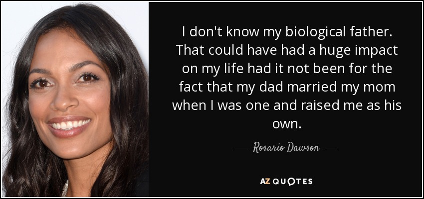I don't know my biological father. That could have had a huge impact on my life had it not been for the fact that my dad married my mom when I was one and raised me as his own. - Rosario Dawson
