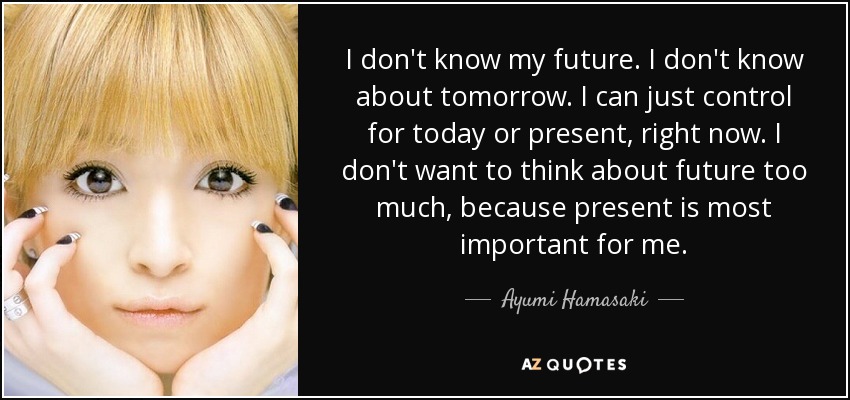 I don't know my future. I don't know about tomorrow. I can just control for today or present, right now. I don't want to think about future too much, because present is most important for me. - Ayumi Hamasaki