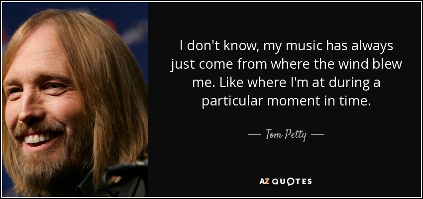 I don't know, my music has always just come from where the wind blew me. Like where I'm at during a particular moment in time. - Tom Petty