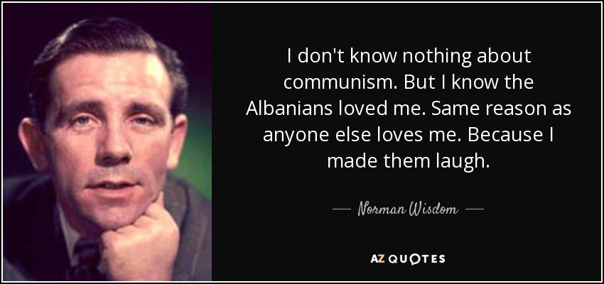 I don't know nothing about communism. But I know the Albanians loved me. Same reason as anyone else loves me. Because I made them laugh. - Norman Wisdom