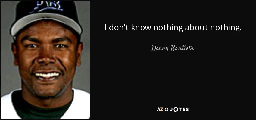 I don't know nothing about nothing. - Danny Bautista