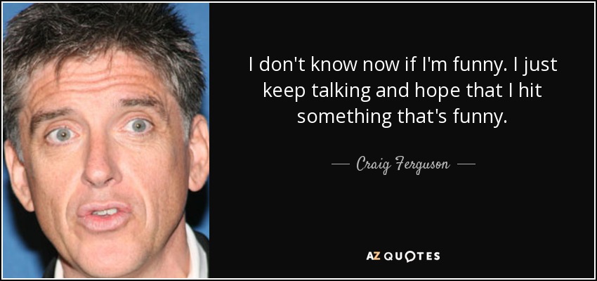 I don't know now if I'm funny. I just keep talking and hope that I hit something that's funny. - Craig Ferguson