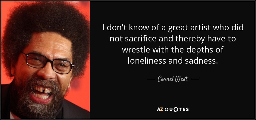 I don't know of a great artist who did not sacrifice and thereby have to wrestle with the depths of loneliness and sadness. - Cornel West