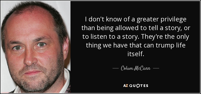 I don't know of a greater privilege than being allowed to tell a story, or to listen to a story. They're the only thing we have that can trump life itself. - Colum McCann