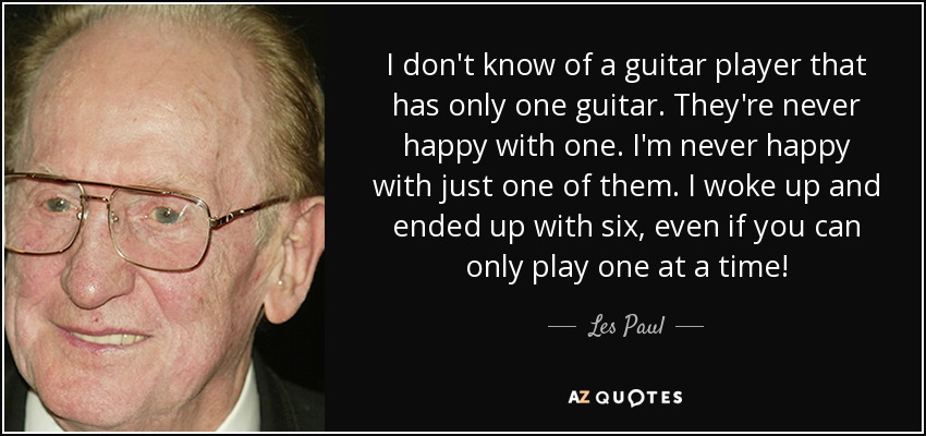 I don't know of a guitar player that has only one guitar. They're never happy with one. I'm never happy with just one of them. I woke up and ended up with six, even if you can only play one at a time! - Les Paul