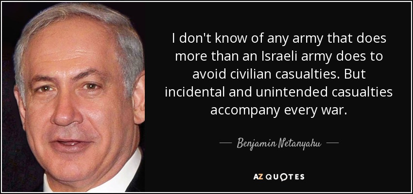 I don't know of any army that does more than an Israeli army does to avoid civilian casualties. But incidental and unintended casualties accompany every war. - Benjamin Netanyahu