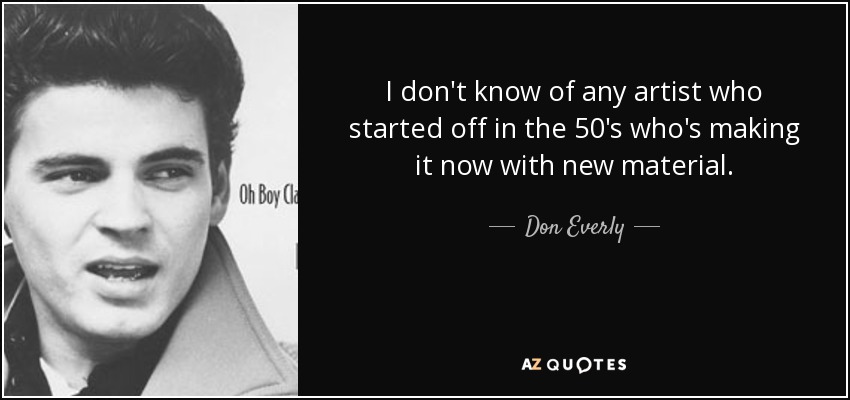 I don't know of any artist who started off in the 50's who's making it now with new material. - Don Everly