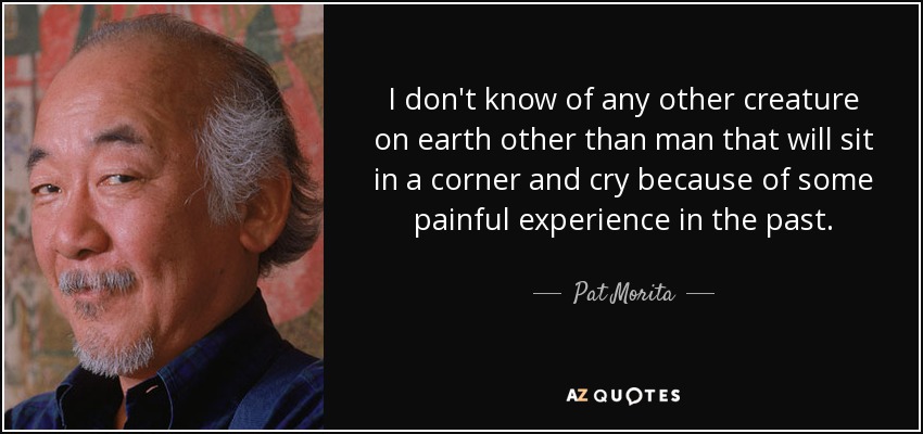 I don't know of any other creature on earth other than man that will sit in a corner and cry because of some painful experience in the past. - Pat Morita