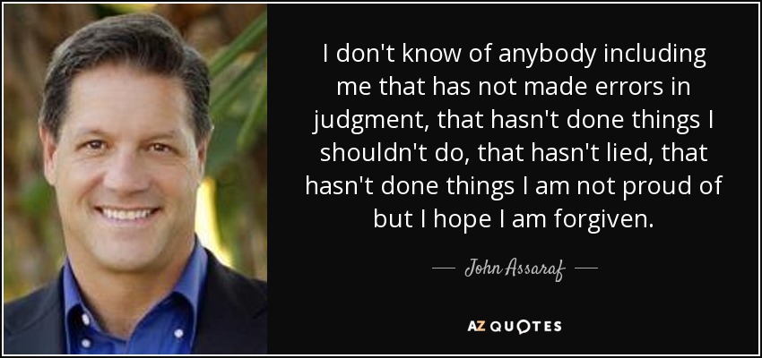 I don't know of anybody including me that has not made errors in judgment, that hasn't done things I shouldn't do, that hasn't lied, that hasn't done things I am not proud of but I hope I am forgiven. - John Assaraf
