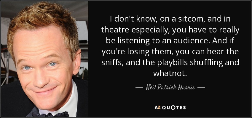 I don't know, on a sitcom, and in theatre especially, you have to really be listening to an audience. And if you're losing them, you can hear the sniffs, and the playbills shuffling and whatnot. - Neil Patrick Harris