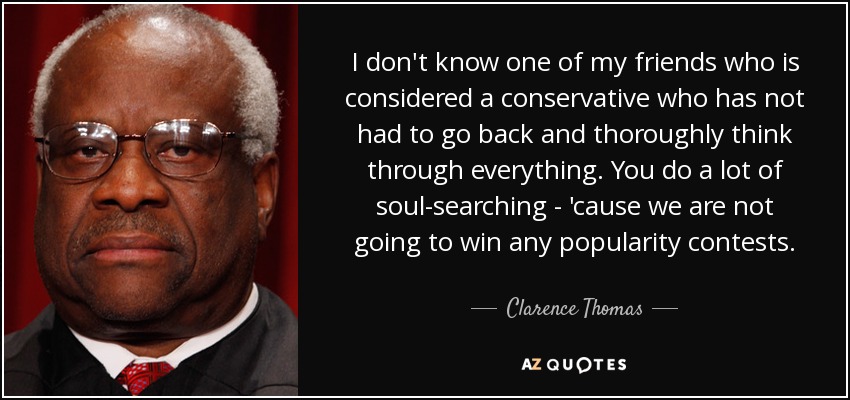 I don't know one of my friends who is considered a conservative who has not had to go back and thoroughly think through everything. You do a lot of soul-searching - 'cause we are not going to win any popularity contests. - Clarence Thomas