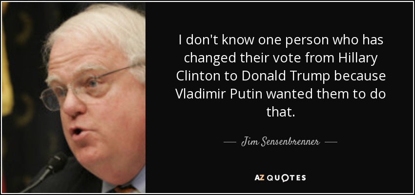I don't know one person who has changed their vote from Hillary Clinton to Donald Trump because Vladimir Putin wanted them to do that. - Jim Sensenbrenner