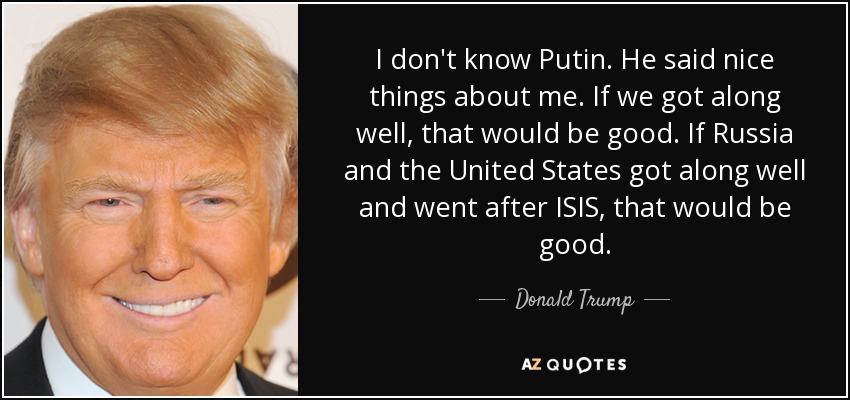 I don't know Putin. He said nice things about me. If we got along well, that would be good. If Russia and the United States got along well and went after ISIS, that would be good. - Donald Trump