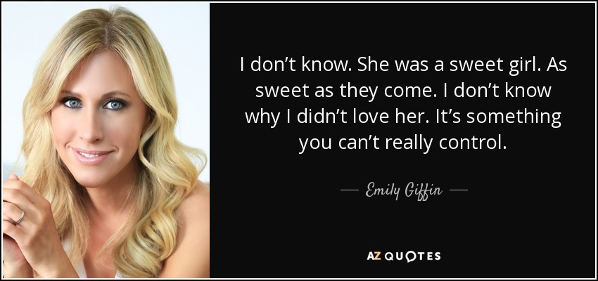 I don’t know. She was a sweet girl. As sweet as they come. I don’t know why I didn’t love her. It’s something you can’t really control. - Emily Giffin