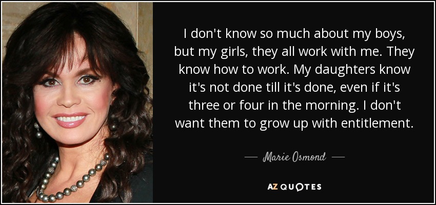 I don't know so much about my boys, but my girls, they all work with me. They know how to work. My daughters know it's not done till it's done, even if it's three or four in the morning. I don't want them to grow up with entitlement. - Marie Osmond
