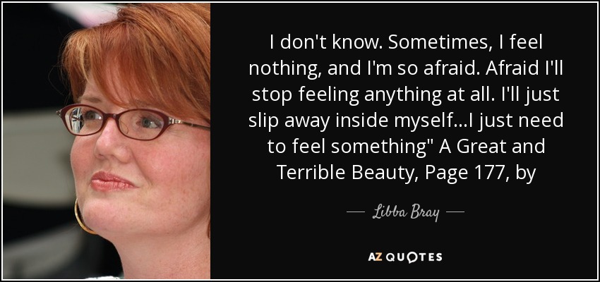 I don't know. Sometimes, I feel nothing, and I'm so afraid. Afraid I'll stop feeling anything at all. I'll just slip away inside myself...I just need to feel something