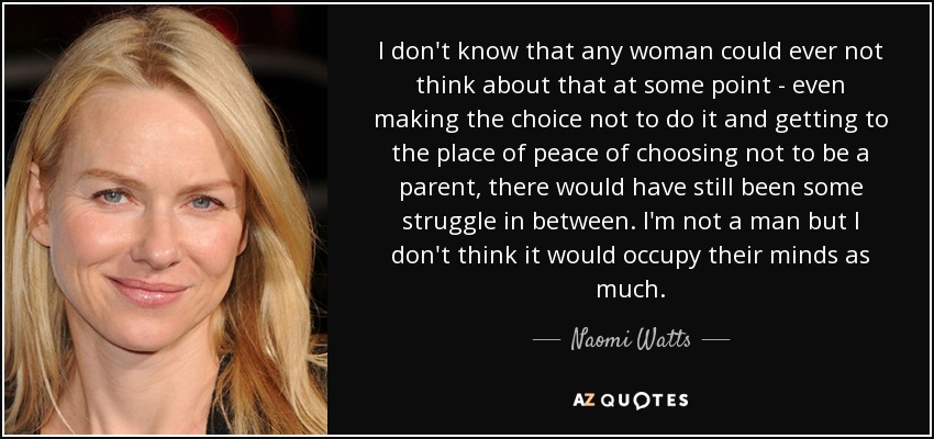 I don't know that any woman could ever not think about that at some point - even making the choice not to do it and getting to the place of peace of choosing not to be a parent, there would have still been some struggle in between. I'm not a man but I don't think it would occupy their minds as much. - Naomi Watts