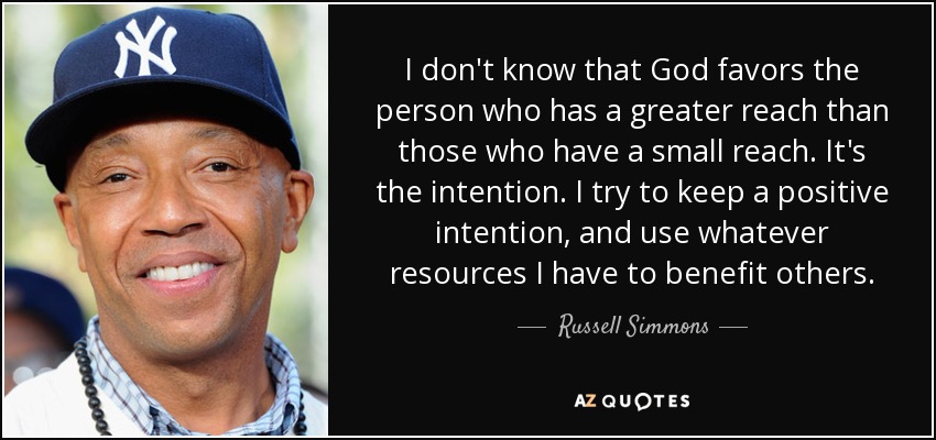 I don't know that God favors the person who has a greater reach than those who have a small reach. It's the intention. I try to keep a positive intention, and use whatever resources I have to benefit others. - Russell Simmons