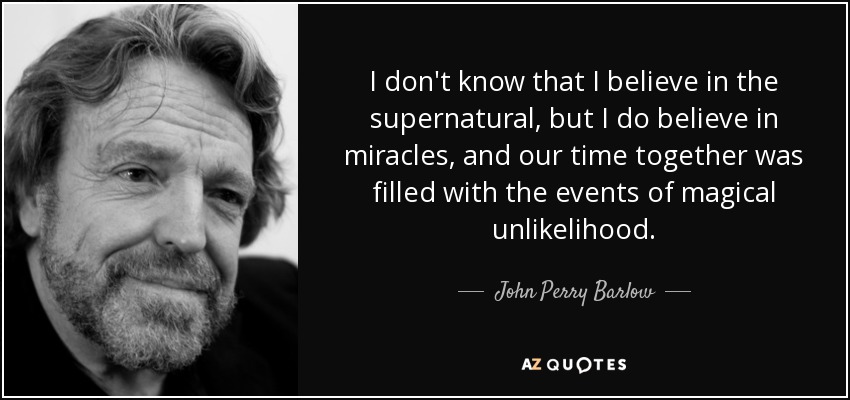 I don't know that I believe in the supernatural, but I do believe in miracles, and our time together was filled with the events of magical unlikelihood. - John Perry Barlow