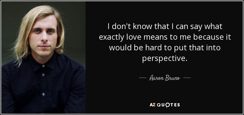 I don't know that I can say what exactly love means to me because it would be hard to put that into perspective. - Aaron Bruno