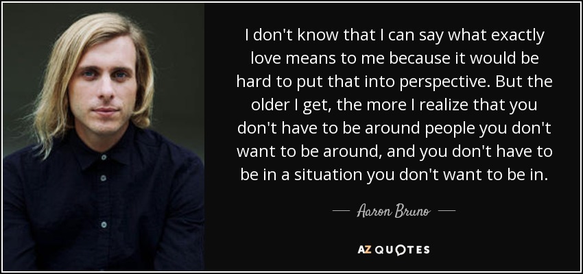 I don't know that I can say what exactly love means to me because it would be hard to put that into perspective. But the older I get, the more I realize that you don't have to be around people you don't want to be around, and you don't have to be in a situation you don't want to be in. - Aaron Bruno