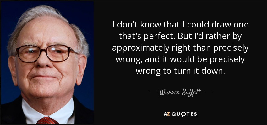 I don't know that I could draw one that's perfect. But I'd rather by approximately right than precisely wrong, and it would be precisely wrong to turn it down. - Warren Buffett