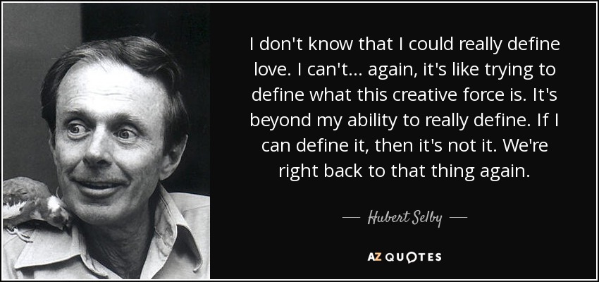 I don't know that I could really define love. I can't . . . again, it's like trying to define what this creative force is. It's beyond my ability to really define. If I can define it, then it's not it. We're right back to that thing again. - Hubert Selby, Jr.