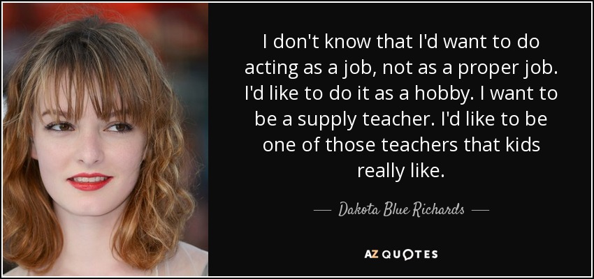 I don't know that I'd want to do acting as a job, not as a proper job. I'd like to do it as a hobby. I want to be a supply teacher. I'd like to be one of those teachers that kids really like. - Dakota Blue Richards