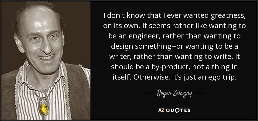I don't know that I ever wanted greatness, on its own. It seems rather like wanting to be an engineer, rather than wanting to design something--or wanting to be a writer, rather than wanting to write. It should be a by-product, not a thing in itself. Otherwise, it's just an ego trip. - Roger Zelazny