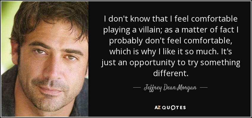 I don't know that I feel comfortable playing a villain; as a matter of fact I probably don't feel comfortable, which is why I like it so much. It's just an opportunity to try something different. - Jeffrey Dean Morgan
