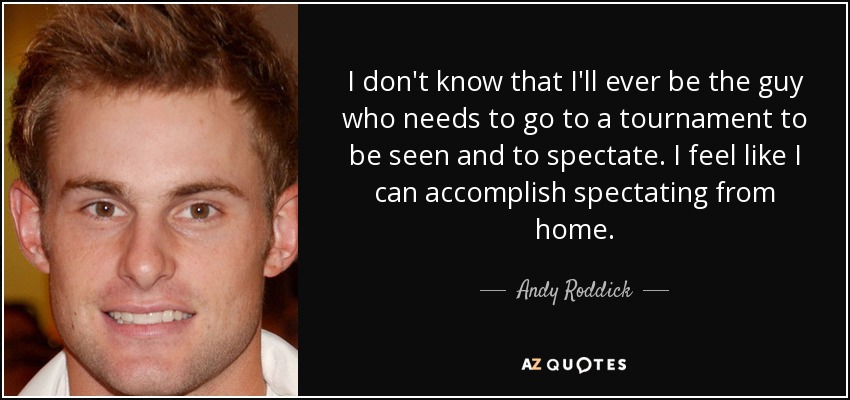 I don't know that I'll ever be the guy who needs to go to a tournament to be seen and to spectate. I feel like I can accomplish spectating from home. - Andy Roddick