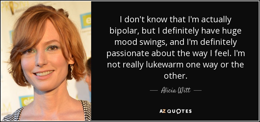 I don't know that I'm actually bipolar, but I definitely have huge mood swings, and I'm definitely passionate about the way I feel. I'm not really lukewarm one way or the other. - Alicia Witt