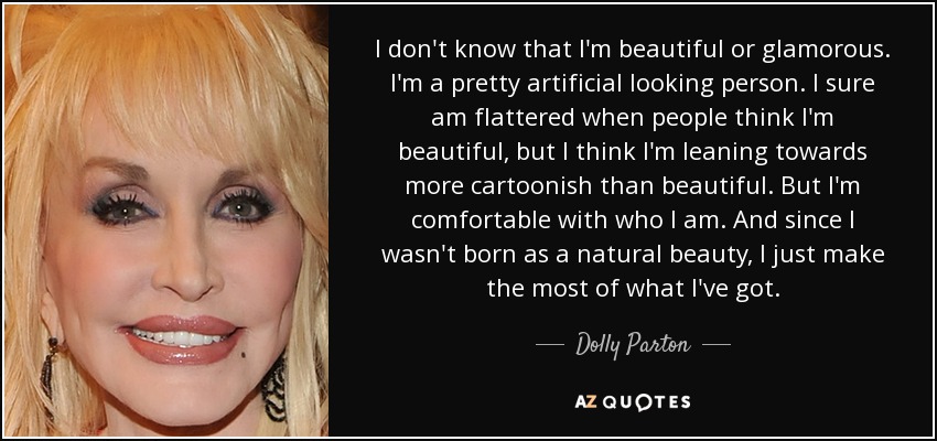 I don't know that I'm beautiful or glamorous. I'm a pretty artificial looking person. I sure am flattered when people think I'm beautiful, but I think I'm leaning towards more cartoonish than beautiful. But I'm comfortable with who I am. And since I wasn't born as a natural beauty, I just make the most of what I've got. - Dolly Parton