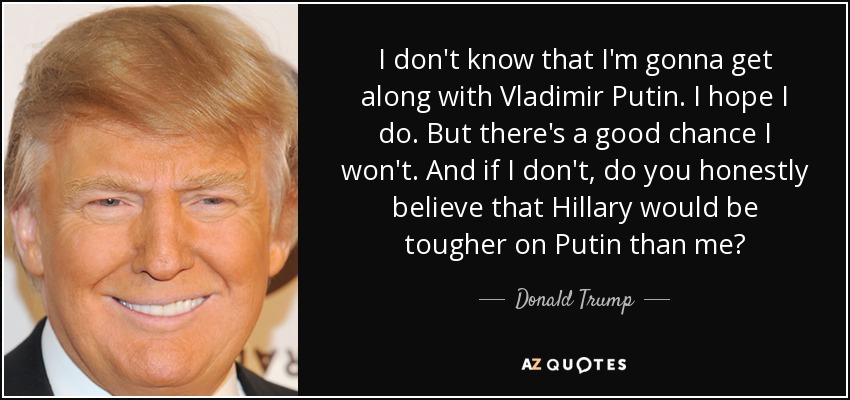 I don't know that I'm gonna get along with Vladimir Putin. I hope I do. But there's a good chance I won't. And if I don't, do you honestly believe that Hillary would be tougher on Putin than me? - Donald Trump