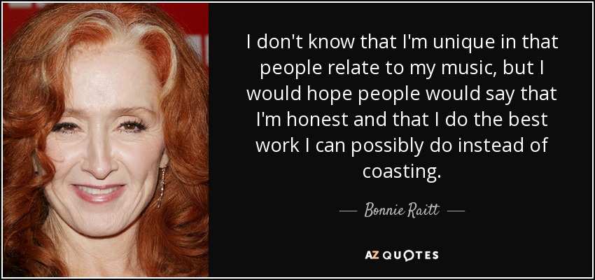 I don't know that I'm unique in that people relate to my music, but I would hope people would say that I'm honest and that I do the best work I can possibly do instead of coasting. - Bonnie Raitt