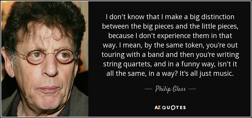 I don't know that I make a big distinction between the big pieces and the little pieces, because I don't experience them in that way. I mean, by the same token, you're out touring with a band and then you're writing string quartets, and in a funny way, isn't it all the same, in a way? It's all just music. - Philip Glass