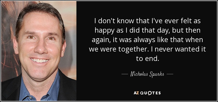 I don't know that I've ever felt as happy as I did that day, but then again, it was always like that when we were together. I never wanted it to end. - Nicholas Sparks